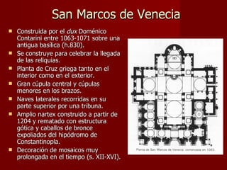 San Marcos de Venecia Construida por el  dux  Doménico Contarini entre 1063-1071 sobre una antigua basílica (h.830).  Se construye para celebrar la llegada de las reliquias. Planta de Cruz griega tanto en el interior como en el exterior.  Gran cúpula central y cúpulas menores en los brazos. Naves laterales recorridas en su parte superior por una tribuna. Amplio nartex construido a partir de 1204 y rematado con estructura gótica y caballos de bronce expoliados del hipódromo de Constantinopla. Decoración de mosaicos muy prolongada en el tiempo (s. XII-XVI). 