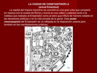 LA CIUDAD DE CONSTANTINOPLA (actual Estambul)          La capital del Imperio bizantino se convirtió en una gran urbe que competía en riqueza con la ciudad de Roma y reunía en sus calles y palacios tanto a la nobleza que rodeaba al Emperador como al clero que influía de manera notable en las decisiones políticas y en la vida privada de la gente. Este  poder cesaropapista  del Emperador se ve reflejada en la disposición urbana pero también en las manifestaciones públicas. 