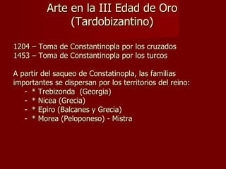 Arte en la III Edad de Oro (Tardobizantino) 1204 – Toma de Constantinopla por los cruzados 1453 – Toma de Constantinopla por los turcos A partir del saqueo de Constatinopla, las familias importantes se dispersan por los territorios del reino:  * Trebizonda  (Georgia) * Nicea (Grecia) * Epiro (Balcanes y Grecia) * Morea (Peloponeso) - Mistra 