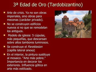 3ª Edad de Oro (Tardobizantino) Arte de crisis. Ya no son obras imperiales, sino obras para mecenas (carácter privado). No se construyen edificios nuevos si no que se remodelan los antiguos. Modelo de iglesia: 5 cúpulas, más pequeñas, que descansan sobre altos tambores luminosos. Se construye el  Pareklesion  (capilla lateral anexa) En el interior, la pintura sustituye al mosaico. “Arte más pobre.” Importancia en decorar los exteriores. Influencia gótica en arte más estilizado. 