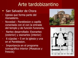 Arte tardobizantino San Salvador de Chora Iglesia que forma parte del monasterio.  Novedad : Pareklesion o capilla conectada con el con la entrada del templo y de función funeraria. Nartex desarrollado: Exonartex (exterior) y esonartex (interior) 6 cúpulas – 5 en la iglesia y una en el Pareklesion. Importancia en el programa iconográfico interior (Mosaicos y frescos) 