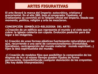 ARTES FIGURATIVAS  El arte llevará la marca del Imperio: autocrático, cristiano y grecoriental.  En el año 380, bajo el emperador Teodosio, el cristianismo se convirtió en la religión oficial del Imperio. Desde ese momento, política, religión y arte se mezclaron. CONCEPCIÓN  SIMBÓLICO-RELIGIOSA  DEL ARTE: Creación de un edificio que representa el mundo y el cielo que la cubre: la iglesia cubierta con cúpula. Evolución posterior para dar lugar a las imágenes. b) Creación de unas formas plásticas fuertemente naturalistas en las que, recurriendo a una serie de convencionalismos (frontalidad, hieratismo, contraposición del mundo material ‑ mundo espiritual...) fijen la idea espiritualista del mundo. c) Creación de modelos fijos que posibiliten la comprensión de los dogmas de fe y al mismo tiempo queden fijados de forma permanente, imposibilitando cualquier desviación de los creyentes.  (No hay doble interpretación) 