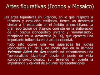 Artes figurativas (Iconos y Mosaico) Las artes figurativas en Bizancio, en lo que respecta a técnicas y evolución estilística, tienen un desarrollo similar a lo estudiado en el ámbito paleocristiano. La gran aportación de Bizancio consiste en la elaboración de un corpus iconográfico unitario y “normalizado”, recopilado en la  hermeneia  (s. IX), que ejercerá una importante influencia en el arte occidental. Todo esto ocurre una vez superadas las luchas iconoclastas (h. 843), de modo que en la llamada  Primera Edad de Oro  todavía no encontramos una “personalidad bizantina” desde el punto de vista iconográfico-iconológico, aun teniendo en cuenta la importancia y calidad de algunas representaciones. 