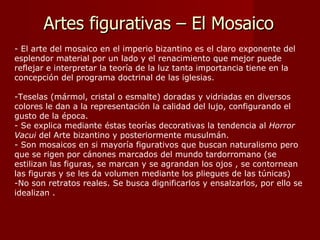 Artes figurativas – El Mosaico - El arte del mosaico en el imperio bizantino es el claro exponente del esplendor material por un lado y el renacimiento que mejor puede reflejar e interpretar la teoría de la luz tanta importancia tiene en la concepción del programa doctrinal de las iglesias. Teselas (mármol, cristal o esmalte) doradas y vidriadas en diversos colores le dan a la representación la calidad del lujo, configurando el gusto de la época. Se explica mediante éstas teorías decorativas la tendencia al  Horror Vacui  del Arte bizantino y posteriormente musulmán. Son mosaicos en si mayoría figurativos que buscan naturalismo pero que se rigen por cánones marcados del mundo tardorromano (se estilizan las figuras, se marcan y se agrandan los ojos , se contornean las figuras y se les da volumen mediante los pliegues de las túnicas) No son retratos reales. Se busca dignificarlos y ensalzarlos, por ello se idealizan .  