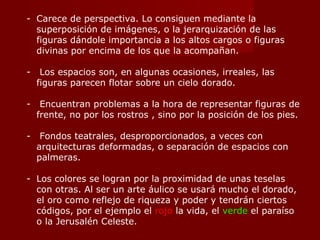 Carece de perspectiva. Lo consiguen mediante la superposición de imágenes, o la jerarquización de las figuras dándole importancia a los altos cargos o figuras divinas por encima de los que la acompañan. Los espacios son, en algunas ocasiones, irreales, las figuras parecen flotar sobre un cielo dorado. Encuentran problemas a la hora de representar figuras de frente, no por los rostros , sino por la posición de los pies. Fondos teatrales, desproporcionados, a veces con arquitecturas deformadas, o separación de espacios con palmeras. Los colores se logran por la proximidad de unas teselas con otras. Al ser un arte áulico se usará mucho el dorado, el oro como reflejo de riqueza y poder y tendrán ciertos códigos, por el ejemplo el  rojo  la vida, el  verde  el paraíso o la Jerusalén Celeste. 