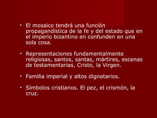 El mosaico tendrá una función propagandística de la fe y del estado que en el imperio bizantino en confunden en una sola cosa. Representaciones fundamentalmente religiosas, santos, santas, mártires, escenas de testamentarias, Cristo, la Virgen. Familia imperial y altos dignatarios. Símbolos cristianos. El pez, el crismón, la cruz. 