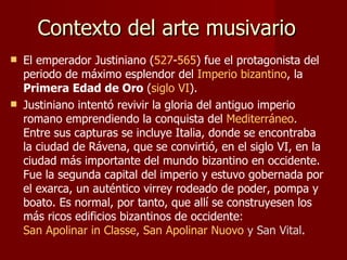 Contexto del arte musivario   El emperador Justiniano ( 527 - 565 ) fue el protagonista del periodo de máximo esplendor del  Imperio bizantino , la  Primera Edad de Oro  ( siglo VI ).  Justiniano intentó revivir la gloria del antiguo imperio romano emprendiendo la conquista del  Mediterráneo . Entre sus capturas se incluye Italia, donde se encontraba la ciudad de Rávena, que se convirtió, en el siglo VI, en la ciudad más importante del mundo bizantino en occidente. Fue la segunda capital del imperio y estuvo gobernada por el exarca, un auténtico virrey rodeado de poder, pompa y boato. Es normal, por tanto, que allí se construyesen los más ricos edificios bizantinos de occidente :  San Apolinar in Classe ,  San Apolinar Nuovo  y San Vital . 