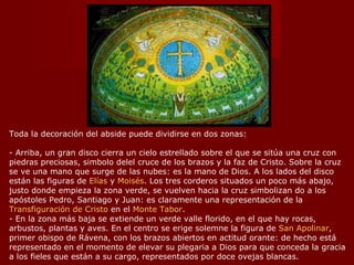 Toda la decoración del abside puede dividirse en dos zonas: - Arriba, un gran disco cierra un cielo estrellado sobre el que se sitúa una cruz con piedras preciosas, simbolo delel cruce de los brazos y la faz de Cristo. Sobre la cruz se ve una mano que surge de las nubes: es la mano de Dios. A los lados del disco están las figuras de  Elías  y  Moisés . Los tres corderos situados un poco más abajo, justo donde empieza la zona verde, se vuelven hacia la cruz simbolizan do a los apóstoles Pedro, Santiago y Juan: es claramente una representación de la  Transfiguración de Cristo  en el  Monte Tabor . - En la zona más baja se extiende un verde valle florido, en el que hay rocas, arbustos, plantas y aves. En el centro se erige solemne la figura de  San Apolinar , primer obispo de Rávena, con los brazos abiertos en actitud orante: de hecho está representado en el momento de elevar su plegaria a Dios para que conceda la gracia a los fieles que están a su cargo, representados por doce ovejas blancas. 