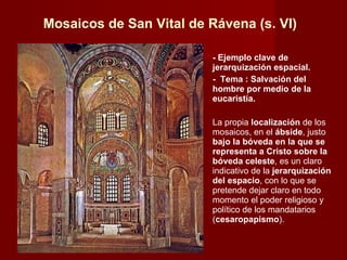 Mosaicos de San Vital de Rávena (s. VI) - Ejemplo clave de jerarquización espacial. -  Tema : Salvación del hombre por medio de la eucaristía. La propia  localización  de los mosaicos, en el  ábside , justo  bajo la bóveda en la que se representa a Cristo sobre la bóveda celeste , es un claro indicativo de la  jerarquización del espacio , con lo que se pretende dejar claro en todo momento el poder religioso y político de los mandatarios ( cesaropapismo ).  