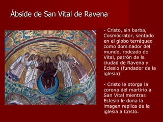 Ábside de San Vital de Ravena - Cristo, sin barba, Cosmócrator, sentado en el globo terráqueo como dominador del mundo, rodeado de Vital, patrón de la ciudad de Ravena y Eclesio (fundador de la iglesia) - Cristo le otorga la corona del martirio a San Vital mientras Eclesio le dona la imagen replica de la iglesia a Cristo. 