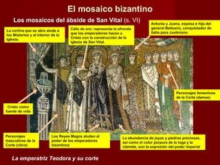 La emperatriz Teodora y su corte El mosaico bizantino Los mosaicos del ábside de San Vital  (s. VI) Cristo como fuente de vida Cáliz de oro: representa la ofrenda que los emperadores hacen a Cristo con la construcción de la iglesia de San Vital. Los Reyes Magos aluden al poder de los emperadores bizantinos La abundancia de joyas y piedras preciosas, así como el color púrpura de la toga y la clámide, son la expresión del poder imperial La cortina que se abre alude a los Misterios y al interior de la Iglesia. Antonia y Juana, esposa e hija del general Belisario, conquistador de Italia para Justiniano Personajes femeninos de la Corte (damas) Personajes masculinos de la Corte (clero) 