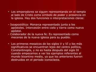Los emperadores se siguen representando en el templo al lado de Cristo como símbolo de poder y presencia en la iglesia. Hay dos funciones o interpretaciones claras: - Isoapostólica: Monarca representado junto a los apóstoles. Intercesión entre cielo y tierra como nuevo apóstol. - Colaborador de la nueva fe: Es representado como mecenas de la nueva iglesia para su pueblo.  Los primeros mosaicos de los siglos V y VI y los más significativos se encuentran lejos del centro político, Constantinopla, y no es hasta después del siglo IX cuando empecemos a ver los ejemplos referentes al mundo bizantino medio, ya que los anteriores fueron destruidos en el periodo iconoclasta. 