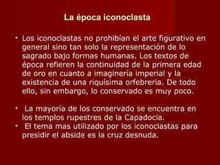 La época iconoclasta Los iconoclastas no prohibían el arte figurativo en general sino tan solo la representación de lo sagrado bajo formas humanas. Los textos de época refieren la continuidad de la primera edad de oro en cuanto a imaginería imperial y la existencia de una riquísima orfebreria. De todo ello, sin embargo, lo conservado es muy poco. La mayoría de los conservado se encuentra en los templos rupestres de la Capadocia. El tema mas utilizado por los iconoclastas para presidir el abside es la cruz desnuda. 