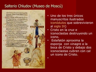 Salterio Chludov (Museo de Moscú) Uno de los tres únicos manuscritos ilustrados  iconódulos  que sobrevivieron al  siglo IX ) Cristo en la cruz e iconoclastas destruyendo un icono. Estefatón aproxima la esponja  con vinagre a la boca de Cristo y debajo dos iconoclastas cubren con cal un icono de Cristo. 
