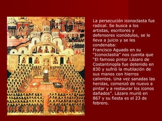 La persecución iconoclasta fue radical. Se busca a los artistas, escritores y defensores iconódulos, se le lleva a juicio y se les condenaba: Francisco Aguado en su “Iconoclastia” nos cuenta que “ El famoso pintor Lázaro de Costantinopla fue detenido en 830 y sufrió la mutilación de sus manos con hierros calientes. Una vez sanadas las heridas, comenzó de nuevo a pintar y a restaurar los iconos dañados”. Lázaro murió en 867 y su fiesta es el 23 de febrero. 