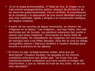 Si en la etapa preiconoclasta, 1ª Edad de Oro, la imagen es un instrumento propagandistico politico religioso de afirmación de las doctrinas gubernamentales, tras el conflicto, la consolidacion de la ortodoxia y la adquisición de una nueva identidad surge un arte más codificado, ligado y dirigido a la comprensión teológica del dogma ortodoxo. A partir de los concilios de época iconoclasta, se rehacen las imágenes en la iglesia: “ Las imágenes , que aquí había, han sido destruidas por los herejes. Los piadosos soberanos han vuelto a colocar aquí otras imágenes” . (Inscripción en Santa Sofía de Constantinopla). Se reestablecen las imágenes con una búsqueda de mensaje claro a los fieles iletrados. Para ello se crea un código iconográfico teórico ( Patriarca Nicéforo y Teodoro Studita) para llevarlo a la práctica en las iglesias. - “Si Cristo ha sido verdaderamente visible, tiene que ser descriptible” (Teodoro Studita). Se apoyaba en los Concilio iconódulos anteriores que decían que: “en Cristo hay una hipóstasis(realidad verdadera) que hacía posible la imagen del Dios/hombre, y que su retrato es fruto de esa unión, no de una sola naturaleza”. 