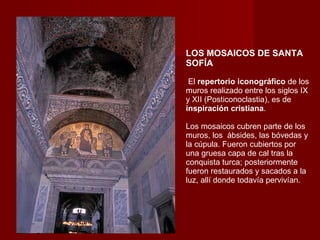 LOS MOSAICOS DE SANTA SOFÍA   El  repertorio iconográfico  de los muros realizado entre los siglos IX y XII (Posticonoclastia), es de  inspiración cristiana .  Los mosaicos cubren parte de los muros, los  ábsides, las bóvedas y la cúpula. Fueron cubiertos por una gruesa capa de cal tras la conquista turca; posteriormente fueron restaurados y sacados a la luz, allí donde todavía pervivían.  