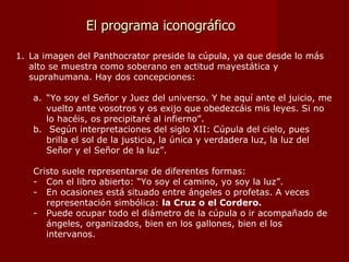 El programa iconográfico La imagen del Panthocrator preside la cúpula, ya que desde lo más alto se muestra como soberano en actitud mayestática y suprahumana. Hay dos concepciones: “ Yo soy el Señor y Juez del universo. Y he aquí ante el juicio, me vuelto ante vosotros y os exijo que obedezcáis mis leyes. Si no lo hacéis, os precipitaré al infierno”. Según interpretaciones del siglo XII: Cúpula del cielo, pues brilla el sol de la justicia, la única y verdadera luz, la luz del Señor y el Señor de la luz”. Cristo suele representarse de diferentes formas: Con el libro abierto: “Yo soy el camino, yo soy la luz”. En ocasiones está situado entre ángeles o profetas. A veces representación simbólica:  la Cruz o el Cordero.  Puede ocupar todo el diámetro de la cúpula o ir acompañado de ángeles, organizados, bien en los gallones, bien el los intervanos. 