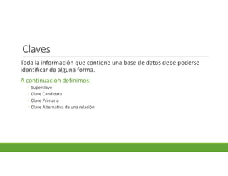 Claves
Toda la información que contiene una base de datos debe poderse
identificar de alguna forma.
A continuación definimos:
◦ Superclave
◦ Clave Candidata
◦ Clave Primaria
◦ Clave Alternativa de una relación
 