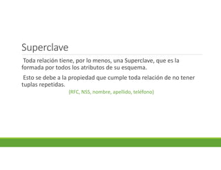 Superclave
Toda relación tiene, por lo menos, una Superclave, que es la
formada por todos los atributos de su esquema.
Esto se debe a la propiedad que cumple toda relación de no tener
tuplas repetidas.
{RFC, NSS, nombre, apellido, teléfono}
 