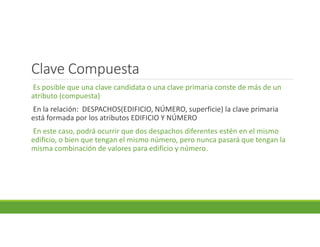 Clave Compuesta
Es posible que una clave candidata o una clave primaria conste de más de un
atributo (compuesta)
En la relación: DESPACHOS(EDIFICIO, NÚMERO, superficie) la clave primaria
está formada por los atributos EDIFICIO Y NÚMERO
En este caso, podrá ocurrir que dos despachos diferentes estén en el mismo
edificio, o bien que tengan el mismo número, pero nunca pasará que tengan la
misma combinación de valores para edificio y número.
 