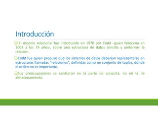 IntroducciónIntroducciónIntroducciónIntroducción
 El modelo relacional fue introducido en 1970 por Codd -quien fallecería en
2003 a los 79 años-, sobre una estructura de datos sencilla y uniforme: la
relación.
Codd fue quien propuso que los sistemas de datos deberían representarse en
estructuras llamadas “relaciones”, definidas como un conjunto de tuplas, donde
el orden no es importante.
Sus preocupaciones se centraron en la parte de consulta, no en la de
almacenamiento.
 