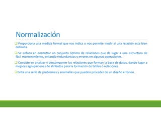 NormalizaciónNormalizaciónNormalizaciónNormalización
 Proporciona una medida formal que nos indica o nos permite medir si una relación esta bien
definida.
 Se enfoca en encontrar un conjunto óptimo de relaciones que de lugar a una estructura de
fácil mantenimiento, evitando redundancias y errores en algunas operaciones.
 Consiste en analizar y descomponer las relaciones que forman la base de datos, dando lugar a
mejores agrupaciones de atributos para la formación de tablas o relaciones.
Evita una serie de problemas y anomalías que pueden proceder de un diseño erróneo.
 