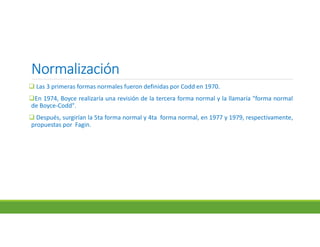NormalizaciónNormalizaciónNormalizaciónNormalización
 Las 3 primeras formas normales fueron definidas por Codd en 1970.
En 1974, Boyce realizaría una revisión de la tercera forma normal y la llamaría "forma normal
de Boyce-Codd".
 Después, surgirían la 5ta forma normal y 4ta forma normal, en 1977 y 1979, respectivamente,
propuestas por Fagin.
 