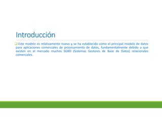 IntroducciónIntroducciónIntroducciónIntroducción
 Este modelo es relativamente nuevo y se ha establecido como el principal modelo de datos
para aplicaciones comerciales de procesamiento de datos, fundamentalmente debido a que
existen en el mercado muchos SGBD (Sistemas Gestores de Base de Datos) relacionales
comerciales.
 