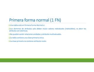 Primera forma normal (1 FN)Primera forma normal (1 FN)Primera forma normal (1 FN)Primera forma normal (1 FN)
Una tabla está en Primera Forma Normal si:
Los dominios de atributos solo deben incluir valores individuales (indivisibles), es decir los
atributos son atómicos.
No pueden existir relaciones anidadas y atributos multivaluados.
La tabla contiene una clave primaria única.
La clave primaria no contiene atributos nulos.
 