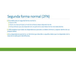 Segunda forma normal (2FN)Segunda forma normal (2FN)Segunda forma normal (2FN)Segunda forma normal (2FN)
Una tabla esta en segunda forma normal si:
 Esta en 1FN
 Posee una clave principal y el resto de atributos deben depender de ella
 Si hay atributos que solo dependen de una parte de la clave deben formar otra tabla distinta.
 2FN establece que todas las dependencias parciales se deben eliminar y separar dentro de sus
propias tablas.
Una dependencia parcial es un término que describe a aquellos datos que no dependen de la
clave de la tabla para identificarlos.
 