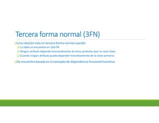 Tercera forma normal (3FN)Tercera forma normal (3FN)Tercera forma normal (3FN)Tercera forma normal (3FN)
Una relación esta en tercera forma normal cuando:
 La tabla se encuentre en 2da FN
 Ningún atributo dependa funcionalmente de otros atributos que no sean clave.
 Cuando ningún atributo pueda depender transitivamente de la clave primaria.
Se encuentra basada en el concepto de dependencia funcional transitiva.
 