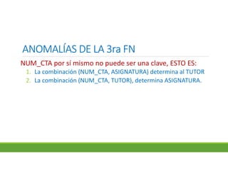 ANOMALÍAS DE LA 3ra FNANOMALÍAS DE LA 3ra FNANOMALÍAS DE LA 3ra FNANOMALÍAS DE LA 3ra FN
NUM_CTA por sí mismo no puede ser una clave, ESTO ES:
1. La combinación (NUM_CTA, ASIGNATURA) determina al TUTOR
2. La combinación (NUM_CTA, TUTOR), determina ASIGNATURA.
 