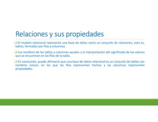 Relaciones y sus propiedadesRelaciones y sus propiedadesRelaciones y sus propiedadesRelaciones y sus propiedades
 El modelo relacional representa una base de datos como un conjunto de relaciones, esto es,
tablas, formadas por filas y columnas.
 Los nombres de las tablas y columnas ayudan a la interpretación del significado de los valores
que se encuentran en las filas de la tabla.
 En conclusión, puede afirmarse que una base de datos relacional es un conjunto de tablas con
nombres únicos, en los que las filas representan hechos y las columnas representan
propiedades.
 