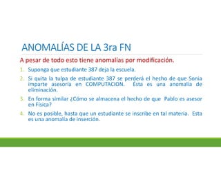ANOMALÍAS DE LA 3ra FNANOMALÍAS DE LA 3ra FNANOMALÍAS DE LA 3ra FNANOMALÍAS DE LA 3ra FN
A pesar de todo esto tiene anomalías por modificación.
1. Suponga que estudiante 387 deja la escuela.
2. Si quita la tulpa de estudiante 387 se perderá el hecho de que Sonia
imparte asesoría en COMPUTACION. Ésta es una anomalía de
eliminación.
3. En forma similar ¿Cómo se almacena el hecho de que Pablo es asesor
en Física?
4. No es posible, hasta que un estudiante se inscribe en tal materia. Esta
es una anomalía de inserción.
 