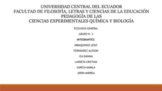 UNIVERSIDAD CENTRAL DEL ECUADOR
FACULTAD DE FILOSOFÍA, LETRAS Y CIENCIAS DE LA EDUCACIÓN
PEDAGOGÍA DE LAS
CIENCIAS EXPERIMENTALES QUÍMICA Y BIOLOGÍA
ECOLOGÍA GENERAL
GRUPO N. 3
INTEGRANTES:
IMBAQUINGO LESLY
FERNÁNDEZ ALISSON
IZA DAYANA
LANDETA CRISTIAN
GARCIA KAMILA
JIRON ANDREA
 