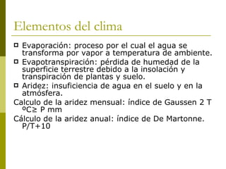 Elementos del clima Evaporación: proceso por el cual el agua se transforma por vapor a temperatura de ambiente. Evapotranspiración: pérdida de humedad de la superficie terrestre debido a la insolación y transpiración de plantas y suelo. Aridez: insuficiencia de agua en el suelo y en la atmósfera. Calculo de la aridez mensual: índice de Gaussen 2 T ºC≥ P mm Cálculo de la aridez anual: índice de De Martonne. P/T +10 