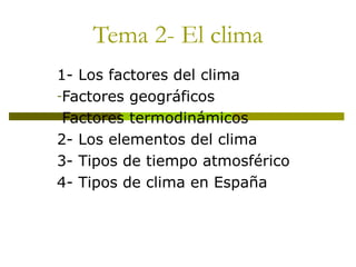 Tema 2- El clima
1- Los factores del clima
-Factores geográficos
-Factores termodinámicos
2- Los elementos del clima
3- Tipos de tiempo atmosférico
4- Tipos de clima en España
 