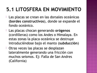 5.1 LITOSFERA EN MOVIMIENTO
 Las placas se crean en las dorsales oceánicas
(bordes constructivos), donde se expande el
fondo oceánico.
 Las placas chocan generando orógenos
(cordilleras) como los Andes o Himalaya. En
estas zonas la placa oceánica se destruye
introduciéndose bajo el manto (subducción)
 Otras veces las placas se desplazan
lateralmente generando una fricción con
muchos seismos. Ej: Falla de San Andres
(California)
 