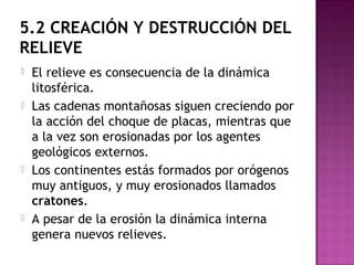 5.2 CREACIÓN Y DESTRUCCIÓN DEL
RELIEVE
 El relieve es consecuencia de la dinámica
litosférica.
 Las cadenas montañosas siguen creciendo por
la acción del choque de placas, mientras que
a la vez son erosionadas por los agentes
geológicos externos.
 Los continentes estás formados por orógenos
muy antiguos, y muy erosionados llamados
cratones.
 A pesar de la erosión la dinámica interna
genera nuevos relieves.
 