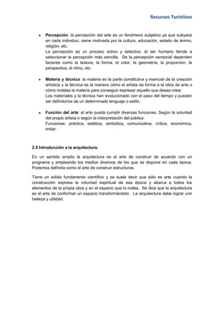 Recursos Turísticos


       Percepción: la percepción del arte es un fenómeno subjetivo ya que subyace
       en cada individuo; viene motivada por la cultura, educación, estado de ánimo,
       religión, etc.
       La percepción es un proceso activo y selectivo, el ser humano tiende a
       seleccionar la percepción más sencilla. De la percepción sensorial dependen
       factores como la textura, la forma, el color, la geometría, la proporción, la
       perspectiva, el ritmo, etc.

       Materia y técnica: la materia es la parte constitutiva y esencial de la creación
       artística y la técnica es la manera cómo el artista da forma a la obra de arte o
       cómo moldea la materia para conseguir expresar aquello que desea crear.
       Los materiales y la técnica han evolucionado con el paso del tiempo y pueden
       ser definitorios de un determinado lenguaje o estilo.

       Función del arte: el arte puede cumplir diversas funciones. Según la voluntad
       del propio artista o según la interpretación del público.
       Funciones: práctica, estética, simbólica, comunicativa, crítica, económica,
       imitar.



2.5 Introducción a la arquitectura.

En un sentido amplio la arquitectura es el arte de construir de acuerdo con un
programa y empleando los medios diversos de los que se dispone en cada época.
Podemos definirla como el arte de construir estructuras.

Tiene un sólido fundamento científico y se suele decir que sólo es arte cuando la
construcción expresa la voluntad espiritual de esa época y abarca a todos los
elementos de la propia obra y en el espacio que lo rodea. Se dice que la arquitectura
es el arte de conformar un espacio transformándolo. La arquitectura debe lograr unir
belleza y utilidad.
 