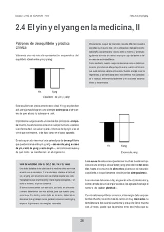ESCUELA LI PING DE ACUPUNTURA Y MTC Tema2:El yinyelyang
26
2.4 Elyinyelyangenlamedicina, II
Patrones de desequilibrio ypráctica
clínica
Volvamos una vez más a la representación esquemática del
equilibrio ideal entre yin y yang:
Yin Yang
Equilibrio de yin y yang
Este equilibrio es precisamente eso:ideal.Yinyyangtienden
a él, perojamás lologran: uno siempre sobrepasa al otro an-
tes de que el otro lo sobrepase a él.
Elproblemasurge cuando uno de los dos principiosseimpo-
ne mucho. Cuando estose da en elcuerpo humano,aparece
la enfermedad, la cual arrojarásíntomas de tipoyin si es el
yin el que se impone, o de tipo yang en el caso opuesto.
Exceso de yang
Elexceso deyangse da cuandola energíayang aumenta de
forma desmesurada y rebasa los niveles de equilibrio, vol-
viéndose patológica.Podemosrepresentarlo de nuevo gráfi-
camente:
En esteapartadoveremos los cuatrotipos de desequilibrio
que pueden darse entre yin y yang—exceso de yang, exceso
de yin, vacío de yangy vacío de yin—, así como sus causas y
de qué modo se manifiestan en el organismo.
Yin Yang
Exceso de yang
Lascausas de este exceso pueden ser muchas:desde lairrup-
ción de una energía de carácter yang procedente del exte-
rior, hasta elconsumo de alimentos picantes o de naturale-
za caliente, o lo que llamamos «lesión por las siete pasiones».
Los síntomas del exceso deyangserán sobretodo de calory,
como se trata de un calor por exceso, los agrupamos bajo el
nombre de «calor plenitud».
Cuando eldesequilibriocomienza,sila energía delcuerpoes
también fuerte, los síntomas de calorson muy marcados:la
temperatura del cuerpo aumenta y el sujeto tiene mucha
sed. A veces, puede que la persona tirite: eso indica que su
VIVIR DE ACUERDO CON EL CICLO DEL YIN Y EL YANG
Uno de los dictados de los clásicos de la medicina china es vivir de
acuerdo con la naturaleza. Y si la naturaleza obedece al ciclo del
yin y el yang, vivir en armonía con ella implica respetar ese ciclo.
Yaexplicamos que en primavera yverano elyang seexpande, yen
otoño e invierno, el yin se conserva.
Si somos consecuentes con este ciclo, por tanto, en primavera
y verano deberíamos ser más activos, para que nuestro yang
«procree». En otoño y sobre todo en invierno, deberíam os
descansar más y trabajar menos, para así conservar nuestro yin y
empezar la primavera con energías renovadas.
Obviamente, seguir tal mandato resulta difícil en nuestra
sociedad. La m ayoría nos vem os obligados a trabajar durante
todo el año, sea primavera, verano, otoño o invierno, y a menudo
agotamos aún m ás a nuestro cuerpo por culpa del estrés o del
exceso de actividad física.
Como resultado, nuestro cuerpo no descansa como es debido en
invierno, y lo notam os alllegarlaprim avera, cuandosufrim os lo
que suele llamarse «astenia primaveral». Nuestra energía nose ha
regenerado, y por tanto está débil: nos sentimos más cansados
de lo habitual, enfermamos fácilmente y en ocasiones estamos
tristes y desanimados.
 