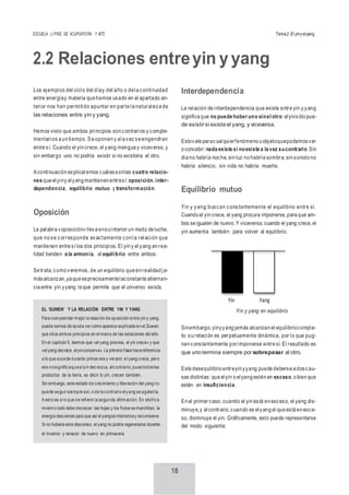 ESCUELA LI PING DE ACUPUNTURA Y MTC Tema2:El yinyelyang
18
2.2 Relaciones entreyin yyang
Los ejemplos del ciclo del díay del año o dela continuidad
entre energíay materia que hemos usado en el apartado an-
terior nos han permitido apuntar en parte la naturaleza de
las relaciones entre yiny yang.
Hemos visto que ambos principios son contrarios y comple-
mentarios a un tiempo. Se oponen y ala vez se engendran
entre sí. Cuando el yin crece, el yang mengua y viceversa, y
sin embargo uno no podría existir si no existiera el otro.
Acontinuación explicaremos cuálessonlas cuatro relacio-
nes que elyiny elyang mantienen entresí: oposición, inter-
dependencia, equilibrio mutuo y transformación.
Oposición
La palabra «oposición» lleva ensuinterior un matiz de lucha,
que no se corresponde exactamente con la relación que
mantienen entre sí los dos principios. El yin y el yang en rea-
lidad tienden a la armonía, al equilibrio entre ambos.
Se trata, como veremos, de un equilibrio que en realidad ja-
másalcanzan,ya que esprecisamentelaconstante alternan-
cia entre yin yyang la que permite que el universo exista.
Interdependencia
La relación de interdependencia que existe entre yin y yang
significa que no puede haberuno sinel otro: elyinsólo pue-
de existirsi existeel yang, y viceversa.
Estovale paracualquierfenómeno u objetoquepodamosver
o concebir: nada existe si noexiste a la vez sucontrario. Sin
día no habría noche, sin luz no habría sombra, sin sonido no
habría silencio, sin vida no habría muerte.
Equilibrio mutuo
Yin y yang buscan constantemente el equilibrio entre sí.
Cuando el yin crece, el yang procura imponerse, para que am-
bos se igualen de nuevo. Y viceversa: cuando el yang crece, el
yin aumenta también para volver al equilibrio.
Yin Yang
Yin y yang en equilibrio
Sinembargo, yinyyang jamás alcanzan el equilibriocomple-
to: su relación es perpetuamente dinámica, por lo que pug-
nan constantemente porimponerse entre sí. El resultado es
que unotermina siempre porsobrepasar al otro.
Este desequilibrio entreyin yyang puede deberse a doscau-
sas distintas: que elyin o elyang estén en exceso, o bien que
estén en insuficiencia.
En el primer caso, cuando el yin está en exceso, el yang dis-
minuye,y alcontrario,cuando es elyang el que está en exce-
so, disminuye el yin. Gráficamente, esto puede representarse
del modo siguiente:
EL ‘SUWEN’ Y LA RELACIÓN ENTRE YIN Y YANG
Para com prender m ejor la relación de oposición entre yin y yang,
puede sernos de ayuda ver cómo aparece explicada en el Suwen,
que sitúa ambos principios en el marco de las estaciones del año.
En el capítulo 5, leemos que «el yang procrea, el yin crece» y que
«el yang decrece, elyinconserva». La primera frase hacereferencia
a lo que sucede durante primavera y verano: el yang crece, pero
eso nosignificaqueelyin decrezca, alcontrario, pues todos los
productos de la tierra, es decir lo yin, crecen también.
Sin embargo, este estado de crecimiento y liberación del yang no
puede seguir siempre así,o de locontrario elyang se agotaría.
A esto es a lo que se refiere la segunda afirm ación. En otoño e
invierno todo debe decrecer: las hojas y los frutos se marchitan, la
energía desciende para que así el yangse interioricey seconserve.
Si no hubiera este descenso, el yang no podría regenerarse durante
el invierno y renacer de nuevo en primavera.
 