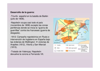 Desarrollo de la guerra:
-Triunfo español en la batalla de Bailén
(julio de 1808).
-Napoleón ocupa casi todo el país
(noviembre de 1808) excepto las zonas
periféricas donde se inicia la “guerra de
guerrillas” contra los franceses (guerra de
desgaste).
-1812: Campaña napoleónica en Rusia e
intervención de Inglaterra en España bajo
las órdenes de Wellington  victorias de
Arapiles (1812), Vitoria y San Marcial
(1813).
-Tratado de Valençay: Napoleón
devuelve la corona a Fernando VII.
 