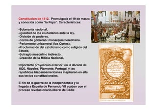 Constitución de 1812. Promulgada el 19 de marzo
y conocida como “la Pepa”. Características:
-Soberanía nacional.
-Igualdad de los ciudadanos ante la ley.
-División de poderes.
-Forma de gobierno: monarquía hereditaria.
-Parlamento unicameral (las Cortes).
-Proclamación del catolicismo como religión del
Estado,
-Sufragio masculino indirecto.
-Creación de la Milicia Nacional.
Importante proyección exterior: en la década de
1820, Nápoles, Piamonte, Portugal y las
repúblicas hispanoamericanas inspiraron en ella
sus textos constitucionales.
El fin de la guerra de la independencia y la
llegada a España de Fernando VII acaban con el
proceso revolucionario-liberal de Cádiz.
 