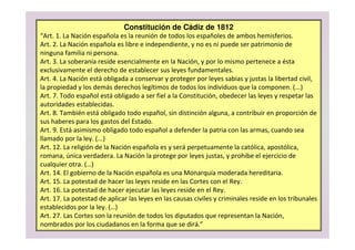 Constitución de Cádiz de 1812
“Art. 1. La Nación española es la reunión de todos los españoles de ambos hemisferios.
Art. 2. La Nación española es libre e independiente, y no es ni puede ser patrimonio de
ninguna familia ni persona.
Art. 3. La soberanía reside esencialmente en la Nación, y por lo mismo pertenece a ésta
exclusivamente el derecho de establecer sus leyes fundamentales.
Art. 4. La Nación está obligada a conservar y proteger por leyes sabias y justas la libertad civil,
la propiedad y los demás derechos legítimos de todos los individuos que la componen. (...)
Art. 7. Todo español está obligado a ser fiel a la Constitución, obedecer las leyes y respetar las
autoridades establecidas.
Art. 8. También está obligado todo español, sin distinción alguna, a contribuir en proporción de
sus haberes para los gastos del Estado.
Art. 9. Está asimismo obligado todo español a defender la patria con las armas, cuando sea
llamado por la ley. (...)
Art. 12. La religión de la Nación española es y será perpetuamente la católica, apostólica,
romana, única verdadera. La Nación la protege por leyes justas, y prohibe el ejercicio de
cualquier otra. (…)
Art. 14. El gobierno de la Nación española es una Monarquía moderada hereditaria.
Art. 15. La potestad de hacer las leyes reside en las Cortes con el Rey.
Art. 16. La potestad de hacer ejecutar las leyes reside en el Rey.
Art. 17. La potestad de aplicar las leyes en las causas civiles y criminales reside en los tribunales
establecidos por la ley. (…)
Art. 27. Las Cortes son la reunión de todos los diputados que representan la Nación,
nombrados por los ciudadanos en la forma que se dirá.”
 