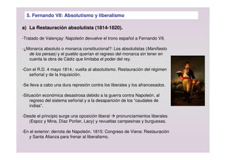 5. Fernando VII: Absolutismo y liberalismo
a) La Restauración absolutista (1814-1820).
-Tratado de Valençay: Napoleón devuelve el trono español a Fernando VII.
-¿Monarca absoluto o monarca constitucional?: Los absolutistas (Manifiesto
de los persas) y el pueblo querían el regreso del monarca sin tener en
cuenta la obra de Cádiz que limitaba el poder del rey.
-Con el R.D. 4 mayo 1814.: vuelta al absolutismo. Restauración del régimen
señorial y de la Inquisición.
-Se lleva a cabo una dura represión contra los liberales y los afrancesados.
-Situación económica desastrosa debido a la guerra contra Napoleón, al
regreso del sistema señorial y a la desaparición de los “caudales de
indias”.
-Desde el principio surge una oposición liberal  pronunciamientos liberales
(Espoz y Mina, Díaz Porlier, Lacy) y revueltas campesinas y burguesas.
-En el exterior: derrota de Napoleón. 1815: Congreso de Viena: Restauración
y Santa Alianza para frenar al liberalismo.
 