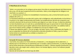 Fernando VII monarca absoluto:
“Las Cortes, las cuales en el mismo día de su instalación (…) me despojaron de la soberanía (…).
Declaro que mi real ánimo es no solamente jurar ni acceder a dicha Constitución, ni a decreto alguno
de las Cortes Generales y Extraordinarias [celebradas en Cádiz] (…) Declaro aquella Constitución y los
decretos nulos y de ningún valor y efecto, ahora ni en tiempo alguno, como si no hubiesen pasado
jamás tales actos”.
Decreto de Fernando VII, de 4 de mayo de 1814.
El Manifiesto de los Persas:
“Señor: era costumbre en los antiguos persas pasar cinco días en anarquía después del fallecimiento
de su rey, a fin de que la experiencia de los asesinatos, robos y otras desgracias les obligase a ser
más fieles a su sucesor (…)
(…)… la democracia se funda en la inestabilidad e inconstancia; y de su misma formación saca los
peligros de su fin. (…)
La monarquía absoluta es una obra de la razón y de la inteligencia, está subordinada a la ley divina, a
la justicia y a las reglas fundamentales del Estado; fue establecida por derecho de conquista o por
sumisión voluntaria de los primeros hombres que eligieron sus reyes. Así que, el soberano absoluto,
no tiene facultad de usar sin razón de su autoridad (derecho que no quiso tener el mismo Dios), por
esto ha sido necesario que el poder soberano fuese absoluto para prescribir a los súbditos todo lo
que mira al interés común y obligar a la obediencia a los que se nieguen a ella.
El deseo que debemos pedir (…) es con arreglo a las leyes, fueros, usos y costumbres de España. (…)
que se suspendan los efectos de la Constitución y decretos dictados en Cádiz, y que las nuevas
Cortes tomen en consideración su nulidad, su injusticia. (…).”
12 de abril de 1814.
 
