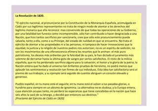 La Revolución de 1820.
“El ejército nacional, al pronunciarse por la Constitución de la Monarquía Española, promulgada en
Cádiz por sus legítimos representantes no trata de ningún modo de atentar a los derechos del
legítimo monarca que ella reconoce: mas convencido de que todas las operaciones de su Gobierno,
por una fatalidad tan funesta como incomprensible, sólo han contribuido a hacer desgraciada a una
Nación, que hizo tantos sacrificios por sancionarla, cree que sólo este pronunciamiento puede
salvarla, tanto a ella, como a su Príncipe, del estado de nulidad en que se encuentra. No trata el
ejército de atentar a las propiedades ni a las personas; ni tampoco de hacer innovaciones que la
equidad, la justicia y la religión de nuestros padres nos autorizan; no es un espíritu de sedición; no
son los movimientos de una efervescencia efímera los resortes que le animan: el más puro
patriotismo, los deseos más ardientes por la felicidad de su país, le han dictado el juramento más
solemne de derramar hasta la última gota de sangre por verlos satisfechos. El resto de la milicia
española, que no ha perdonado sacrificio alguno para la salvación, el honor y la gloria de la patria; la
Nación entera que ha dado al universo tan brillantes pruebas de heroísmo, no podrá menos que
aplaudir los sentimientos y resolución tan firmes de sus individuos. Esta idea tan satisfactoria será el
premio de sus trabajos; y su ejemplo será seguido de cuantos abriguen un corazón elevado y
generoso.
Pueblo español, en tu mano está el seguirle; en tu mano está el volver a tus pasadas glorias, o
hundirte para siempre en un abismo de ignominia. La alternativa no es dudosa; y la Europa entera,
cuya atención ocupas tanto, no perderá las esperanzas que tiene concebidas en la nación que hace
seis años la sacó de su letargo, y decidió por entonces sus destinos.”
[Proclama del Ejército de Cádiz en 1820]
 