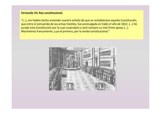 Fernando VII, Rey constitucional.
“(…), me habéis hecho entender vuestro anhelo de que se restableciese aquella Constitución,
que entre el estruendo de las armas hostiles, fue promulgada en Cádiz el año de 1812. (…) He
jurado esta Constitución por la cual suspirabais y seré siempre su más firme apoyo (…).
Marchemos francamente, y yo el primero, por la senda constitucional.”
 